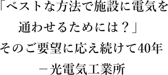 「ベストな方法で施設に電気を通わせるためには？」そのご要望に応えつ続けて40年－光電気工業所