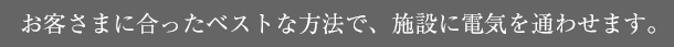 お客さまに合ったベストな方法で、施設に電気を通わせます。