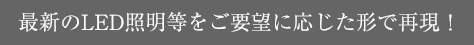 最新のLED照明等をご要望に応じた形で再現！